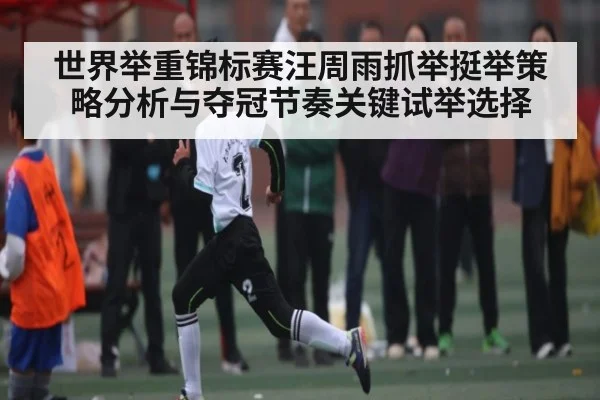 世界举重锦标赛汪周雨抓举挺举策略分析与夺冠节奏关键试举选择
