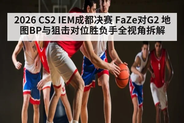 2026 CS2 IEM成都决赛 FaZe对G2 地图BP与狙击对位胜负手全视角拆解